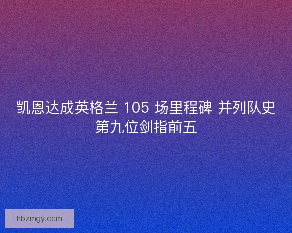 凯恩达成英格兰 105 场里程碑 并列队史第九位剑指前五