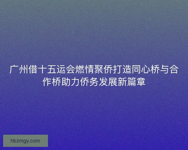 广州借十五运会燃情聚侨打造同心桥与合作桥助力侨务发展新篇章 广州借十五运会燃情聚侨打造同心桥与合作桥助力侨务发展新篇章