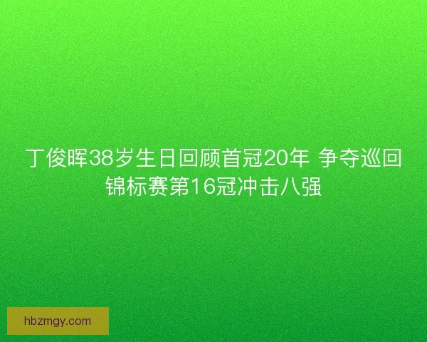 丁俊晖38岁生日回顾首冠20年 争夺巡回锦标赛第16冠冲击八强