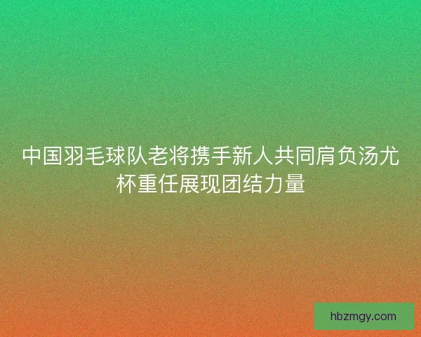 中国羽毛球队老将携手新人共同肩负汤尤杯重任展现团结力量 中国羽毛球队老将携手新人共同肩负汤尤杯重任展现团结力量