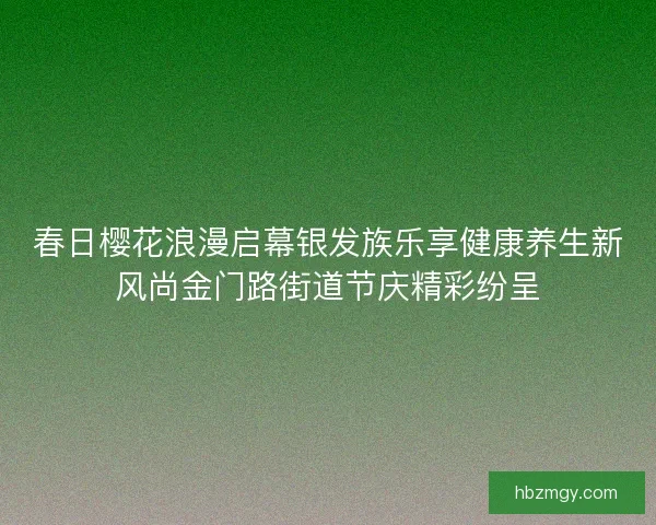 春日樱花浪漫启幕银发族乐享健康养生新风尚金门路街道节庆精彩纷呈 春日樱花浪漫启幕银发族乐享健康养生新风尚金门路街道节庆精彩纷呈