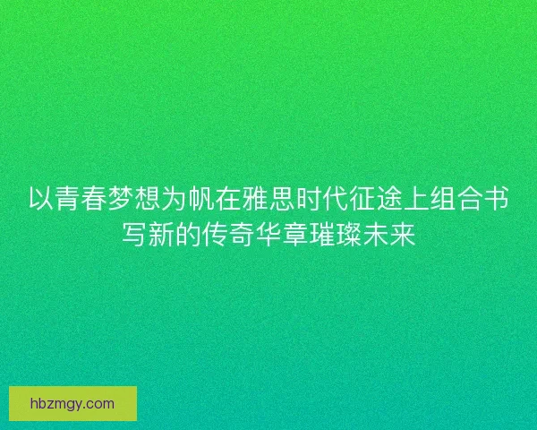 以青春梦想为帆在雅思时代征途上组合书写新的传奇华章璀璨未来 以青春梦想为帆在雅思时代征途上组合书写新的传奇华章璀璨未来