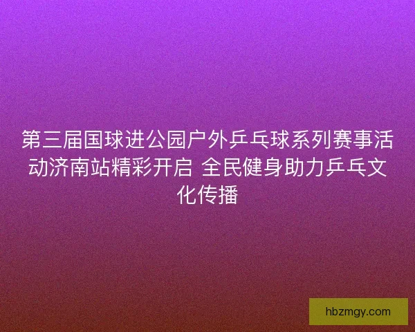 第三届国球进公园户外乒乓球系列赛事活动济南站精彩开启 全民健身助力乒乓文化传播