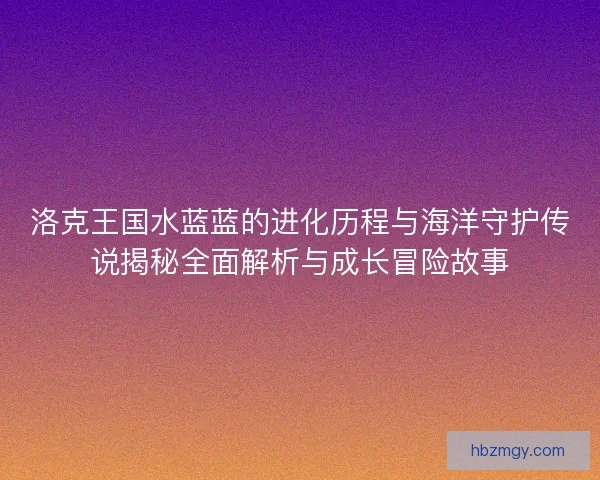 洛克王国水蓝蓝的进化历程与海洋守护传说揭秘全面解析与成长冒险故事
