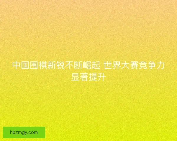 中国围棋新锐不断崛起 世界大赛竞争力显著提升 中国围棋新锐不断崛起 世界大赛竞争力显著提升