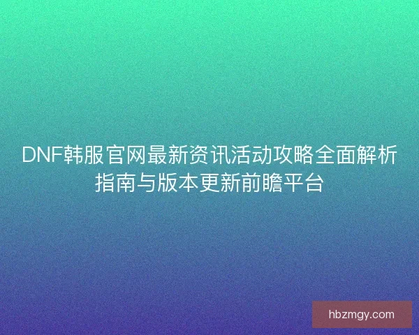 DNF韩服官网最新资讯活动攻略全面解析指南与版本更新前瞻平台