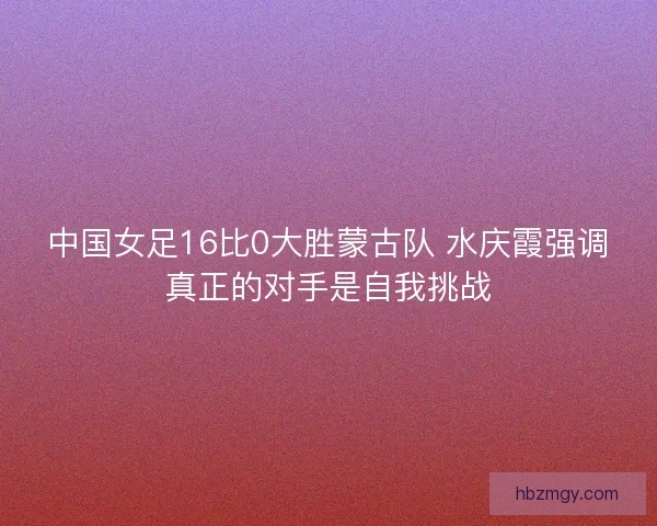 中国女足16比0大胜蒙古队 水庆霞强调真正的对手是自我挑战 中国女足16比0大胜蒙古队 水庆霞强调真正的对手是自我挑战